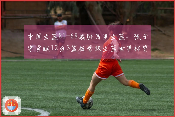 中国女篮81-68战胜马里女篮，张子宇贡献12分3篮板晋级女篮世界杯资格赛