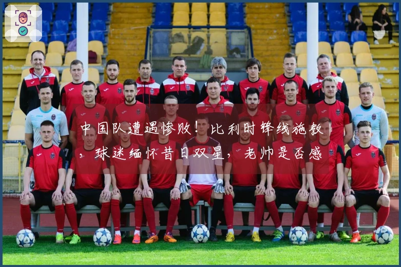 中国队遭遇惨败！比利时锋线施教，球迷缅怀昔日双星，老帅是否感到懊悔？