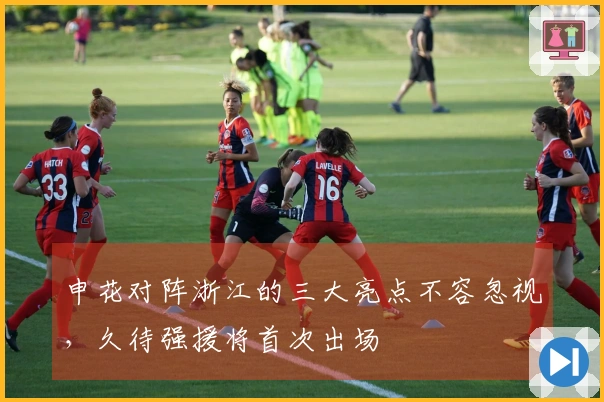 申花对阵浙江的三大亮点不容忽视，久待强援将首次出场