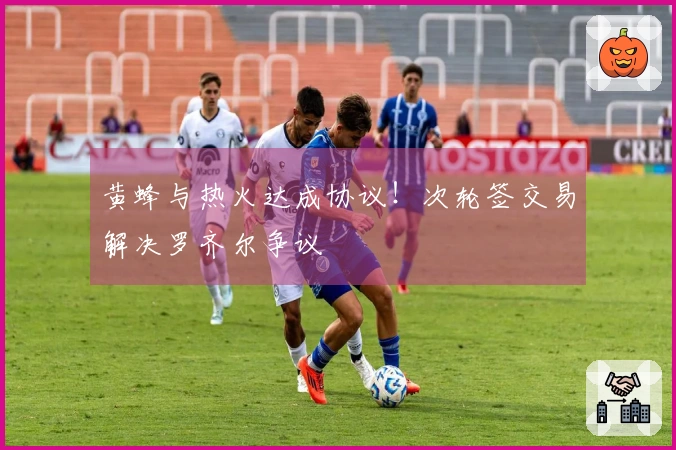 黄蜂与热火达成协议!次轮签交易解决罗齐尔争议
