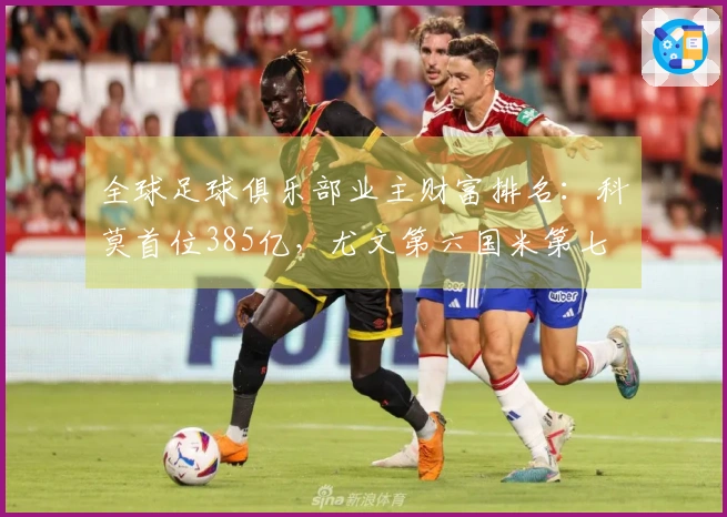全球足球俱乐部业主财富排名：科莫首位385亿，尤文第六国米第七