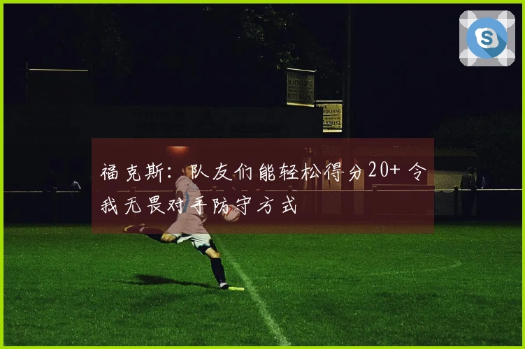 福克斯：队友们能轻松得分20+ 令我无畏对手防守方式