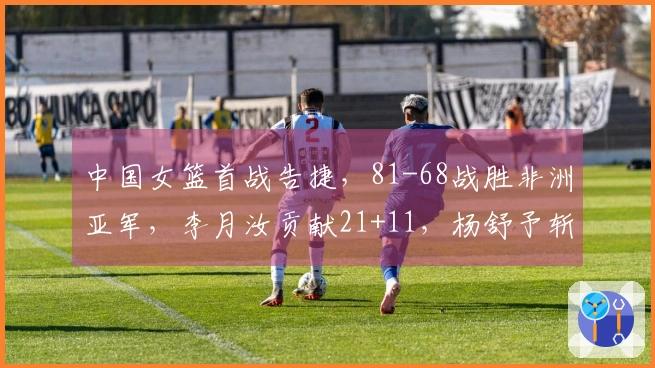 中国女篮首战告捷，81-68战胜非洲亚军，李月汝贡献21+11，杨舒予斩获14+5+7