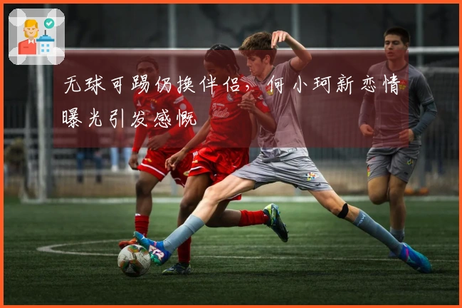 无球可踢仍换伴侣，何小珂新恋情曝光引发感慨