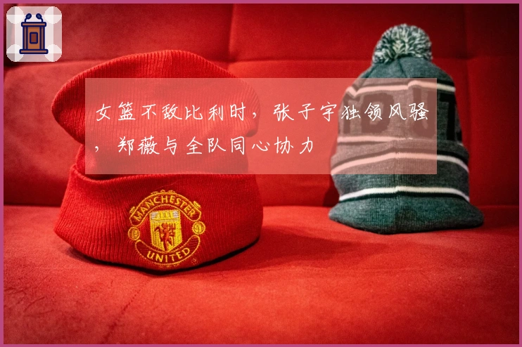 女篮不敌比利时，张子宇独领风骚，郑薇与全队同心协力