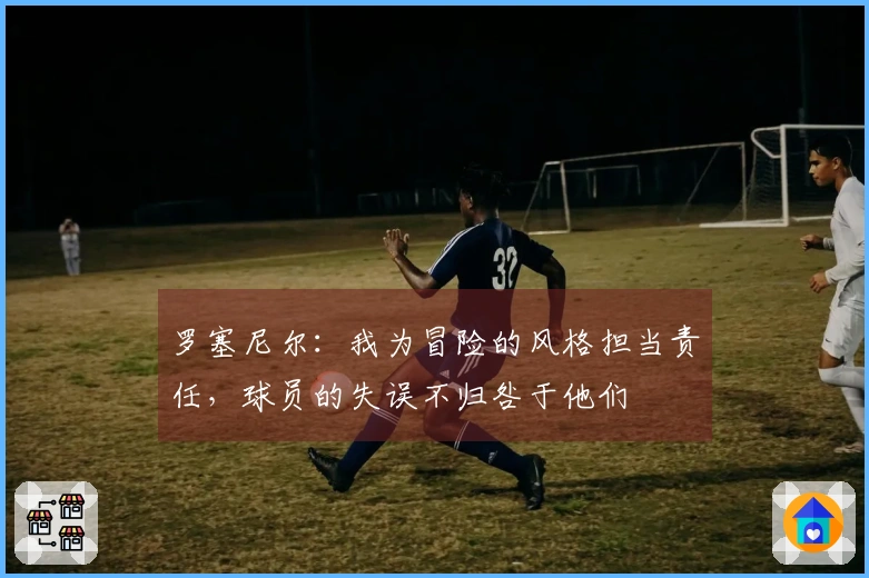 罗塞尼尔：我为冒险的风格担当责任，球员的失误不归咎于他们