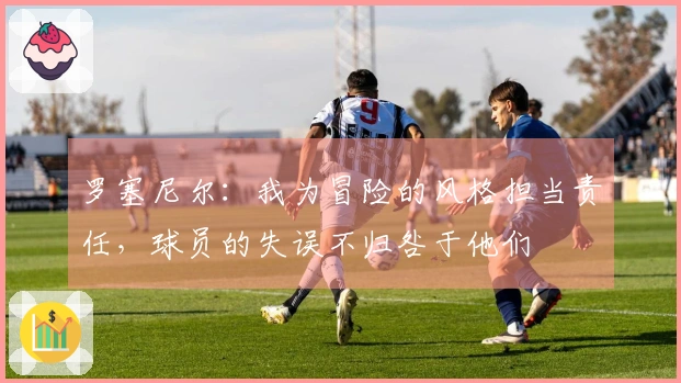 罗塞尼尔：我为冒险的风格担当责任，球员的失误不归咎于他们