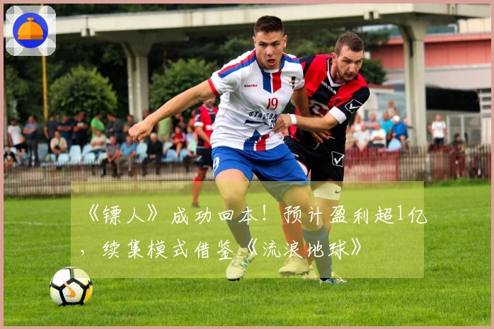 《镖人》成功回本！预计盈利超1亿，续集模式借鉴《流浪地球》