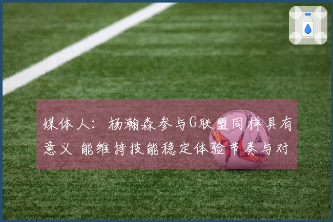 媒体人：杨瀚森参与G联盟同样具有意义 能维持技能稳定体验节奏与对抗