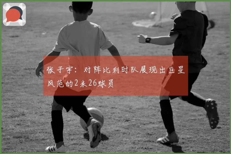 张子宇：对阵比利时队展现出巨星风范的2米26球员