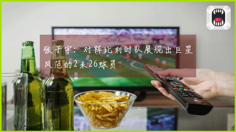 张子宇：对阵比利时队展现出巨星风范的2米26球员