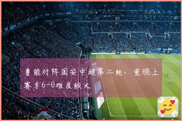 鲁能对阵国安中超第二轮，重现上赛季6-0难度较大