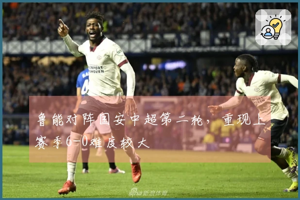 鲁能对阵国安中超第二轮，重现上赛季6-0难度较大