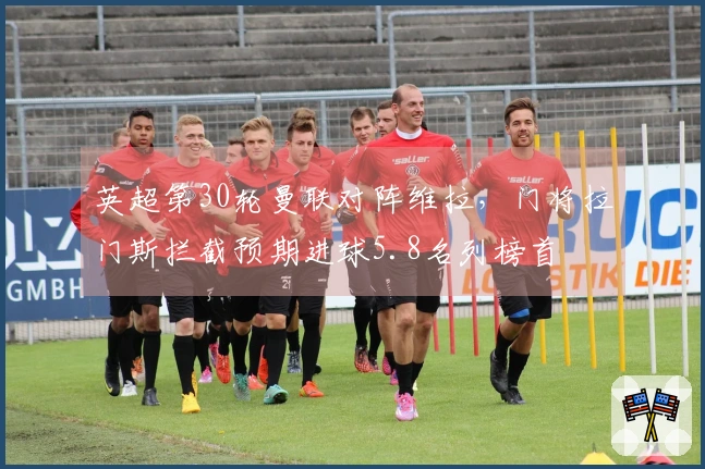 英超第30轮曼联对阵维拉，门将拉门斯拦截预期进球5.8名列榜首