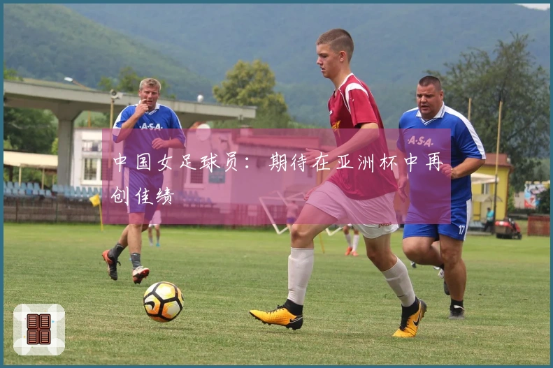 中国女足球员：期待在亚洲杯中再创佳绩