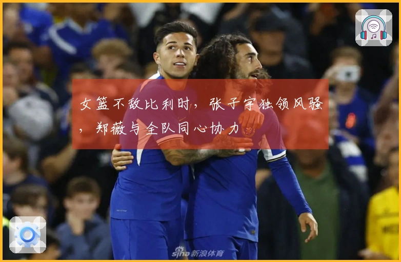 女篮不敌比利时，张子宇独领风骚，郑薇与全队同心协力