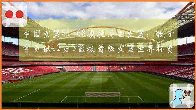 中国女篮81-68战胜马里女篮，张子宇贡献12分3篮板晋级女篮世界杯资格赛
