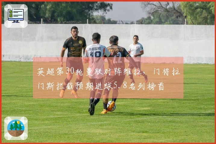 英超第30轮曼联对阵维拉,门将拉门斯拦截预期进球5.8名列榜首